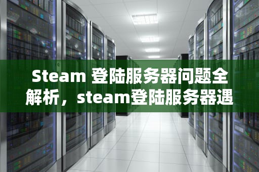 Steam 登陆服务器问题全解析，steam登陆服务器遇到问题怎么解决
