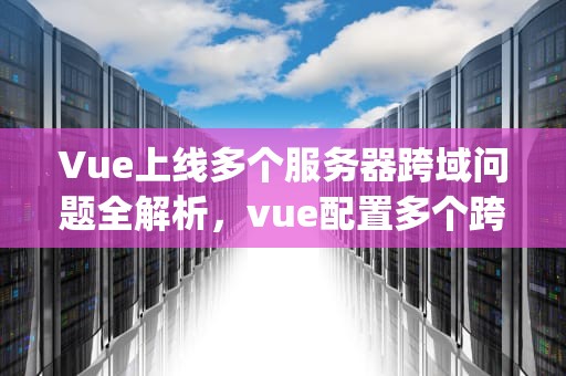 Vue上线多个服务器跨域问题全解析，vue配置多个跨域proxy