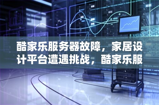 酷家乐服务器故障，家居设计平台遭遇挑战，酷家乐服务器出现问题怎么解决