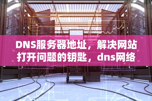 DNS服务器地址，解决网站打开问题的钥匙，dns网络服务器地址