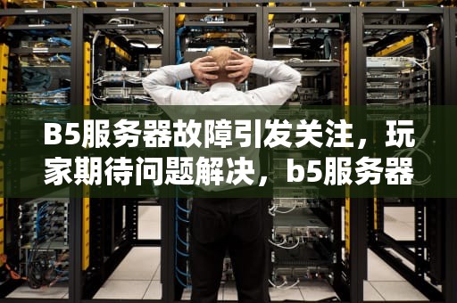 B5服务器故障引发关注，玩家期待问题解决，b5服务器出问题了怎么办
