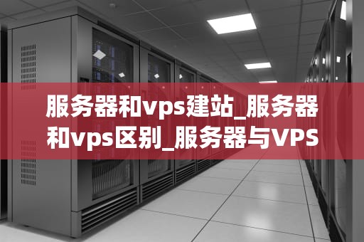 服务器和vps建站_服务器和vps区别_服务器与VPS建站的深度解析