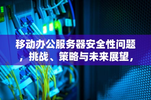 移动办公服务器安全性问题，挑战、策略与未来展望，移动办公服务器安全性问题有哪些