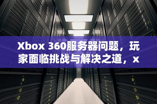 Xbox 360服务器问题，玩家面临挑战与解决之道，xbox360服务器停运