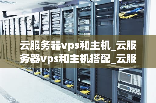 云服务器vps和主机_云服务器vps和主机搭配_云服务器VPS和主机：全面解析与对比