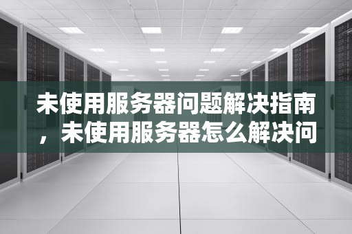 未使用服务器问题解决指南，未使用服务器怎么解决问题呢
