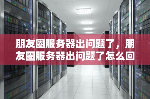 朋友圈服务器出问题了，朋友圈服务器出问题了怎么回事