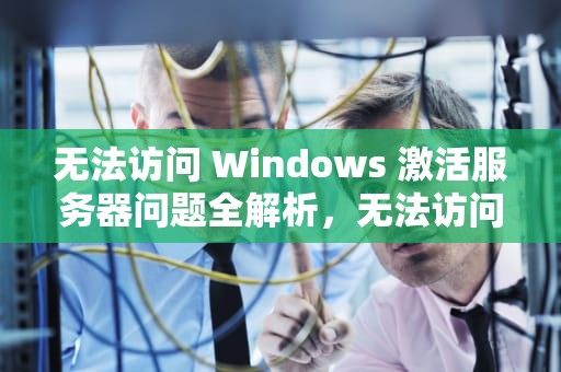 无法访问 Windows 激活服务器问题全解析，无法访问windows激活服务器问题怎么办