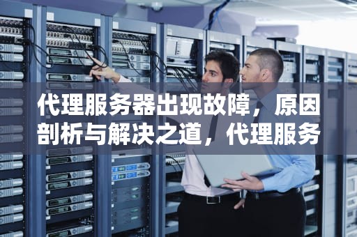 代理服务器出现故障，原因剖析与解决之道，代理服务器出现问题了怎么解决