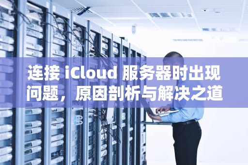 连接 iCloud 服务器时出现问题，原因剖析与解决之道，连接icloud服务器时出现问题怎么办