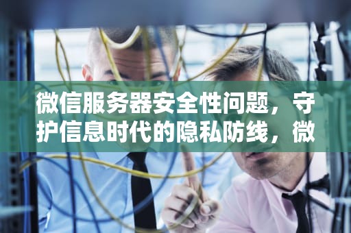 微信服务器安全性问题，守护信息时代的隐私防线，微信服务器安全性问题怎么解决