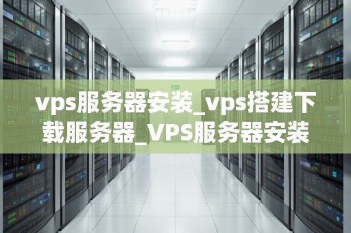 vps服务器安装_vps搭建下载服务器_VPS服务器安装的详细步骤及注意事项