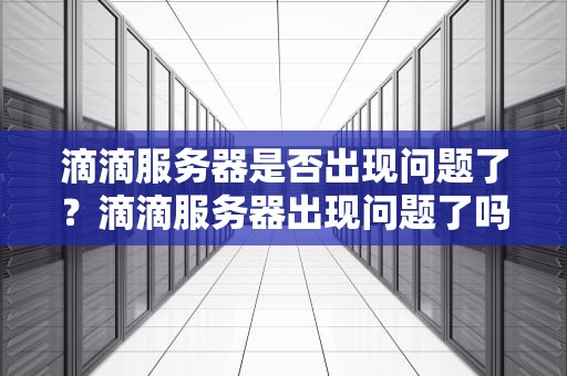 滴滴服务器是否出现问题了？滴滴服务器出现问题了吗怎么解决