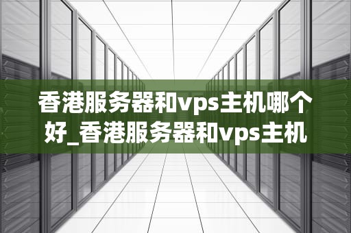 香港服务器和vps主机哪个好_香港服务器和vps主机哪个好用_香港服务器与VPS主机的比较分析