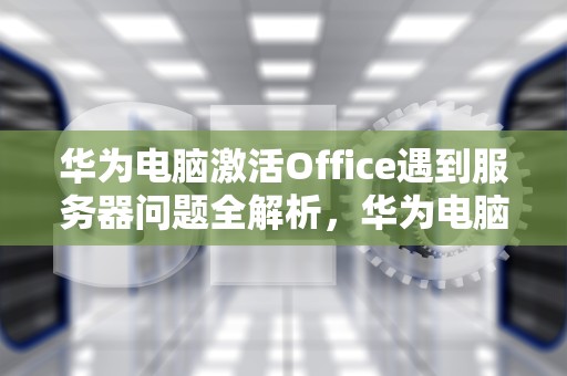 华为电脑激活Office遇到服务器问题全解析，华为电脑激活office遇到服务器问题怎么办
