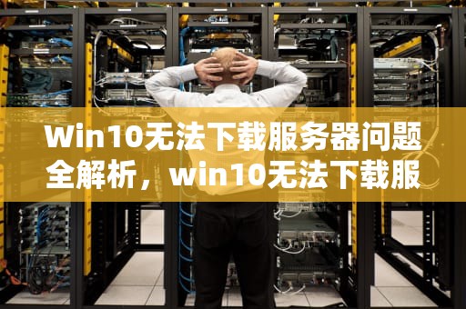 Win10无法下载服务器问题全解析，win10无法下载服务器问题怎么办