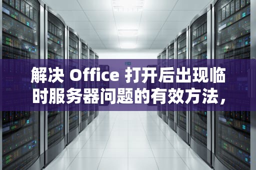 解决 Office 打开后出现临时服务器问题的有效方法，office打开后出现临时服务器问题怎么办