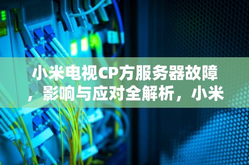 小米电视CP方服务器故障，影响与应对全解析，小米电视服务器故障怎么办