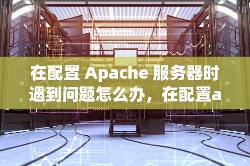 在配置 Apache 服务器时遇到问题怎么办，在配置apache服务器遇到问题怎么解决