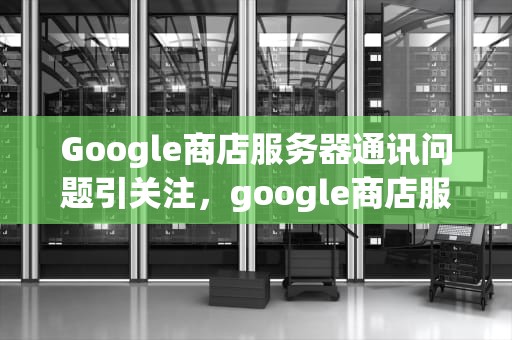 Google商店服务器通讯问题引关注，google商店服务器通讯出现问题怎么解决