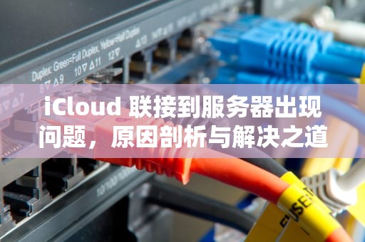 iCloud 联接到服务器出现问题，原因剖析与解决之道，icloud连接到服务器时出现问题