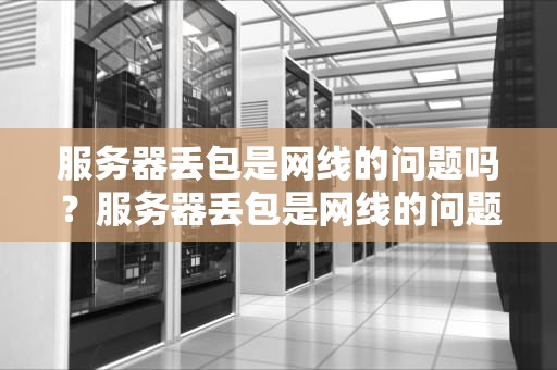 服务器丢包是网线的问题吗？服务器丢包是网线的问题吗
