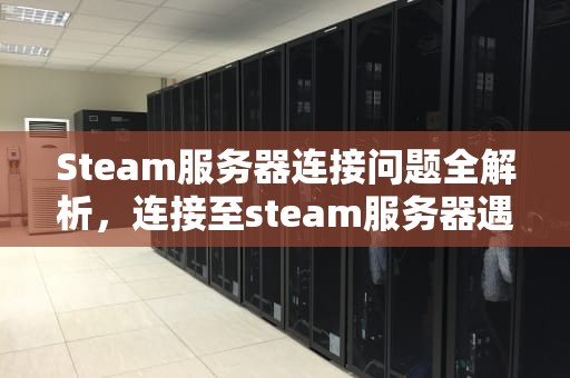 Steam服务器连接问题全解析，连接至steam服务器遇到问题怎么办