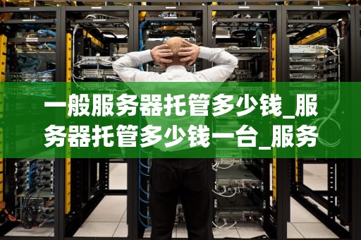 一般服务器托管多少钱_服务器托管多少钱一台_服务器托管费用解析
