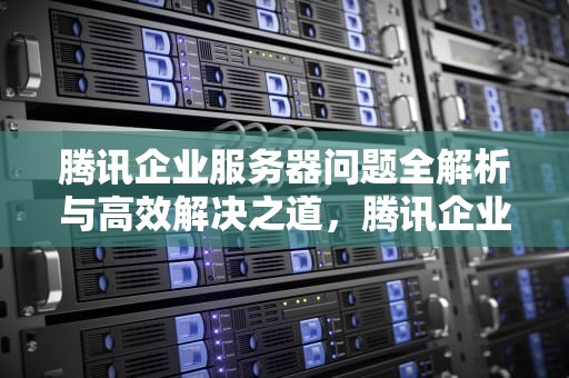 腾讯企业服务器问题全解析与高效解决之道，腾讯企业服务器问题解决方案
