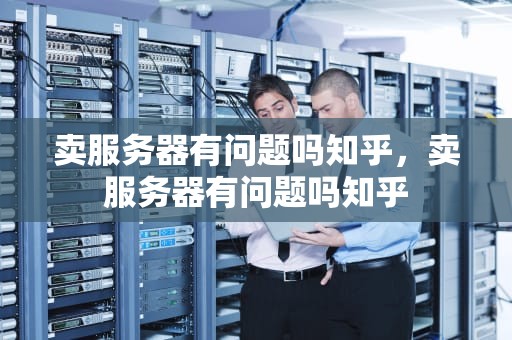 卖服务器有问题吗知乎，卖服务器有问题吗知乎
