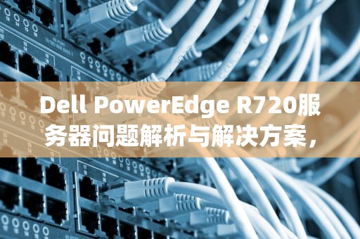 Dell PowerEdge R720服务器问题解析与解决方案，r720xd服务器