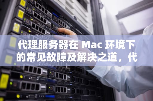代理服务器在 Mac 环境下的常见故障及解决之道，代理服务器出现问题mac