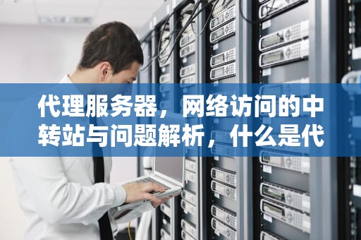 代理服务器，网络访问的中转站与问题解析，什么是代理服务器有问题的