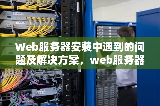 Web服务器安装中遇到的问题及解决方案，web服务器安装中遇到的问题有哪些