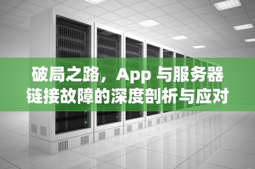 破局之路，App 与服务器链接故障的深度剖析与应对策略，app链接到服务器出现问题怎么办