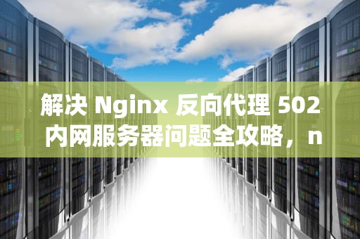 解决 Nginx 反向代理 502 内网服务器问题全攻略，nginx反向代理出现502