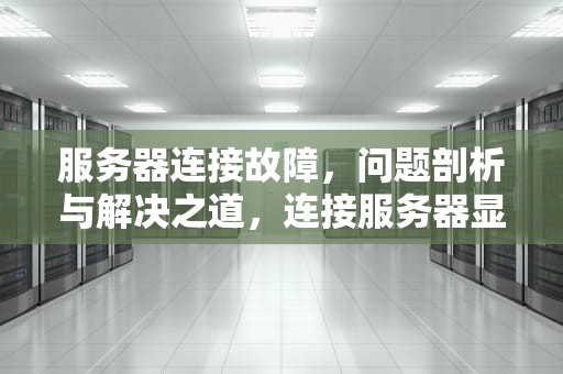 服务器连接故障，问题剖析与解决之道，连接服务器显示出现问题怎么办
