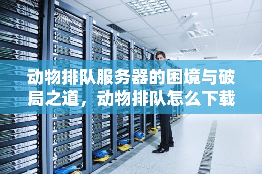 动物排队服务器的困境与破局之道，动物排队怎么下载不了