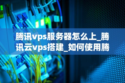 腾讯vps服务器怎么上_腾讯云vps搭建_如何使用腾讯云VPS服务器