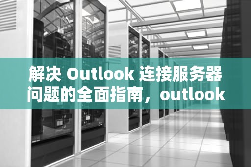 解决 Outlook 连接服务器问题的全面指南，outlook与服务器连接断开怎么处理