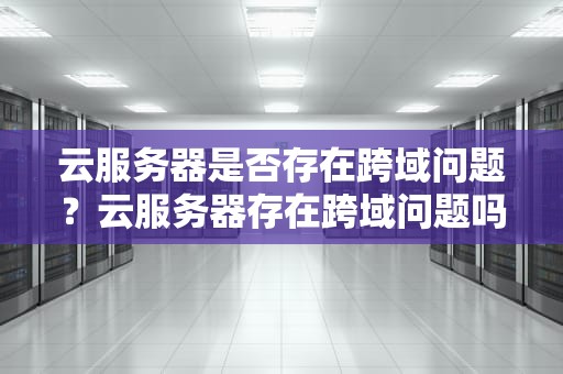 云服务器是否存在跨域问题？云服务器存在跨域问题吗怎么解决