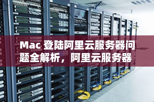 Mac 登陆阿里云服务器问题全解析，阿里云服务器 mac