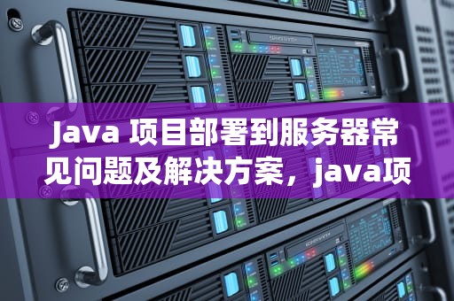 Java 项目部署到服务器常见问题及解决方案，java项目部署到服务器问题怎么解决