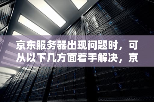 京东服务器出现问题时，可从以下几方面着手解决，京东服务器出问题怎么办啊