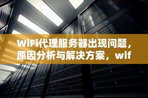WiFi代理服务器出现问题，原因分析与解决方案，wifi代理服务器出现问题怎么解决