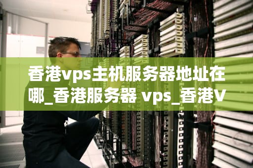 香港vps主机服务器地址在哪_香港服务器 vps_香港VPS主机服务器地址及其优势与应用