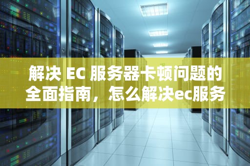 解决 EC 服务器卡顿问题的全面指南，怎么解决ec服务器卡顿问题