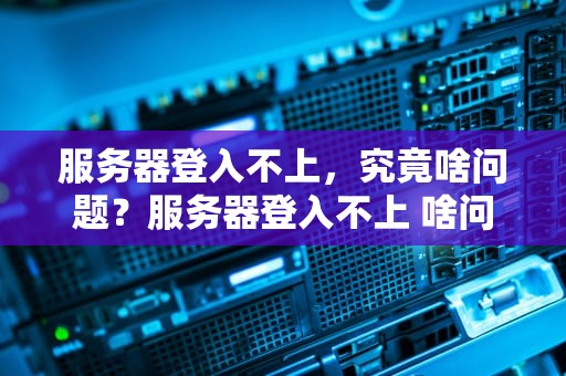 服务器登入不上，究竟啥问题？服务器登入不上 啥问题呀
