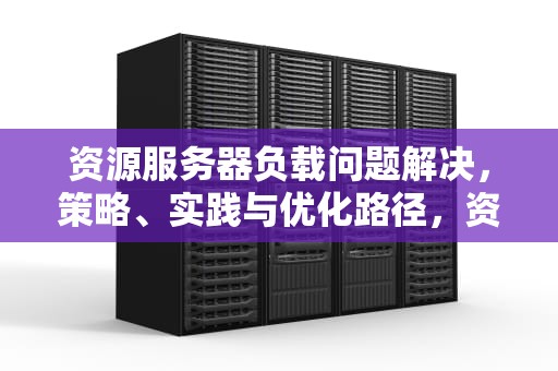 资源服务器负载问题解决，策略、实践与优化路径，资源服务器负载问题解决方案