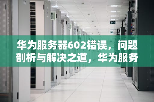 华为服务器602错误，问题剖析与解决之道，华为服务器602错误什么问题啊